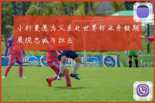 小科曼愿为父亲赴世界杯放弃假期展现忠诚与担当