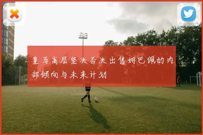 皇马高层坚决否决出售姆巴佩的内部倾向与未来计划