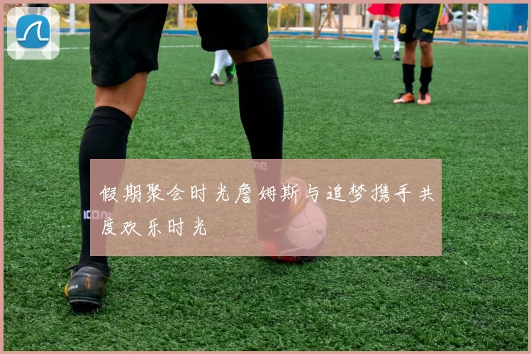 假期聚会时光詹姆斯与追梦携手共度欢乐时光