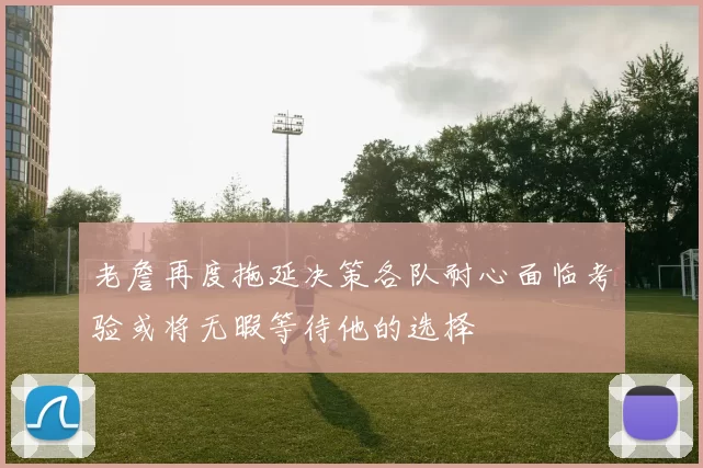 老詹再度拖延决策各队耐心面临考验或将无暇等待他的选择