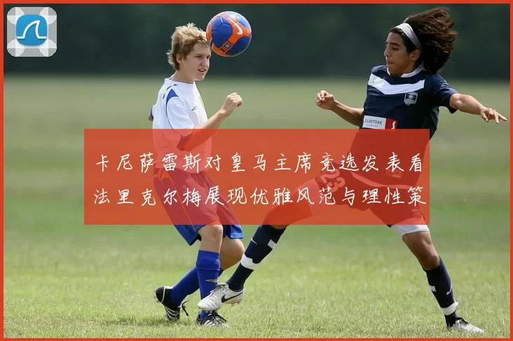卡尼萨雷斯对皇马主席竞选发表看法里克尔梅展现优雅风范与理性策略