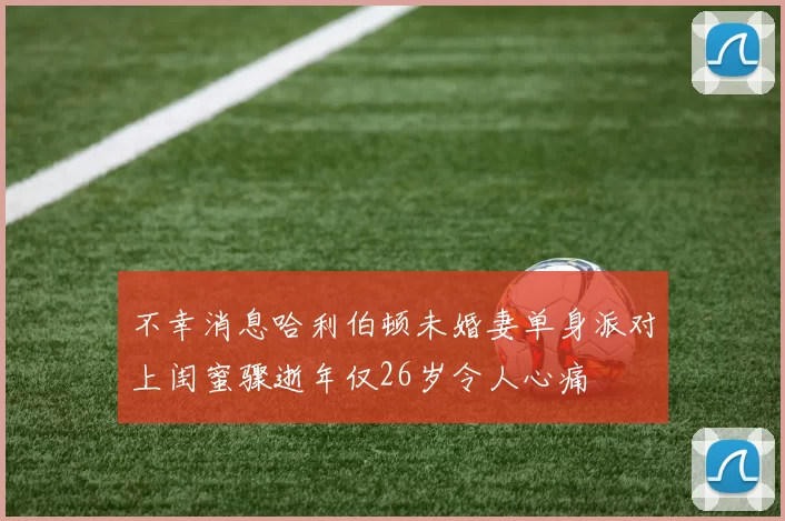 不幸消息哈利伯顿未婚妻单身派对上闺蜜骤逝年仅26岁令人心痛