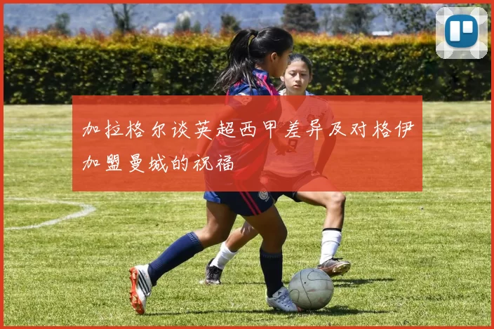 加拉格尔谈英超西甲差异及对格伊加盟曼城的祝福