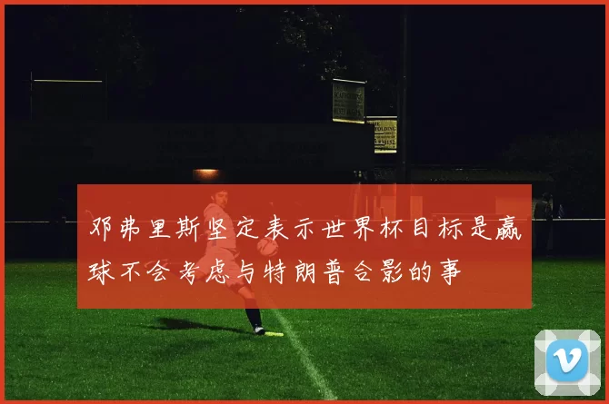 邓弗里斯坚定表示世界杯目标是赢球不会考虑与特朗普合影的事