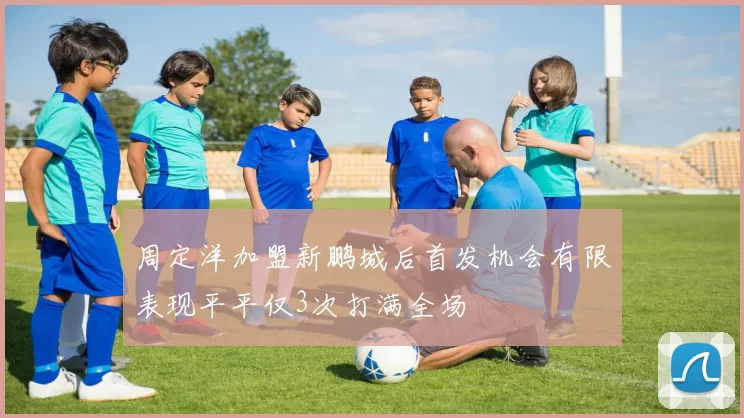 周定洋加盟新鹏城后首发机会有限表现平平仅3次打满全场