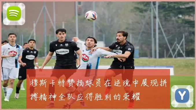 穆斯卡特赞扬球员在逆境中展现拼搏精神全队应得胜利的荣耀