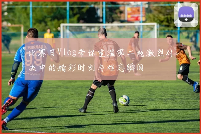 比赛日Vlog带你重温第二轮激烈对决中的精彩时刻与难忘瞬间
