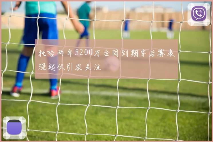 托哈两年5200万合同到期季后赛表现起伏引发关注