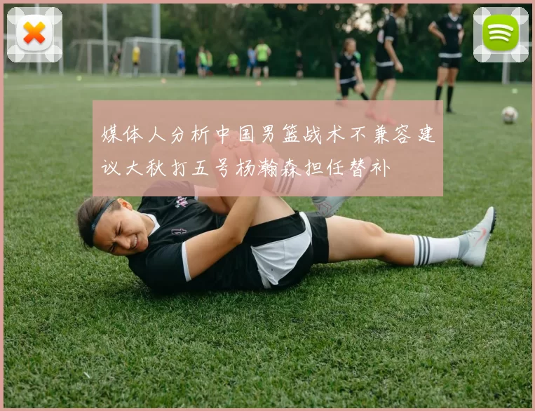 媒体人分析中国男篮战术不兼容建议大秋打五号杨瀚森担任替补