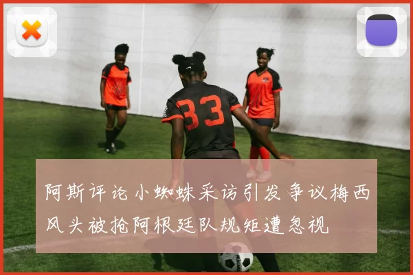 阿斯评论小蜘蛛采访引发争议梅西风头被抢阿根廷队规矩遭忽视