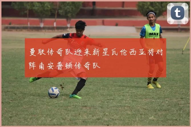 曼联传奇队迎来新星瓦伦西亚将对阵南安普顿传奇队