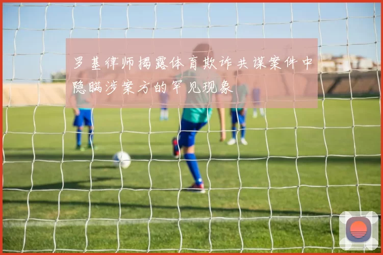 罗基律师揭露体育欺诈共谋案件中隐瞒涉案方的罕见现象